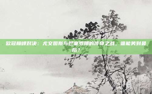 欧冠巅峰对决：尤文图斯与巴塞罗那的传奇之战，谁能笑到最后？