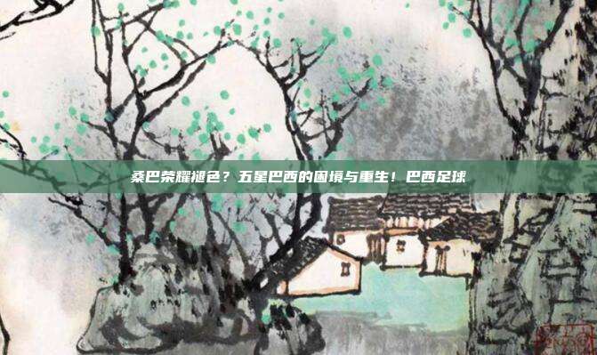 桑巴荣耀褪色？五星巴西的困境与重生！巴西足球