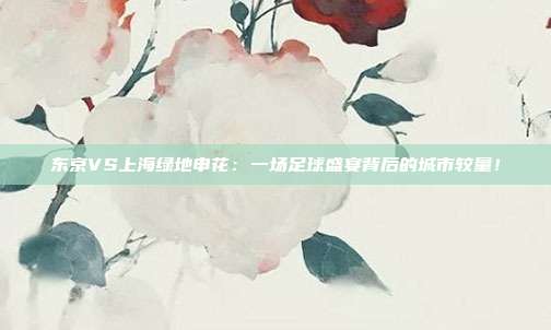 东京VS上海绿地申花:一场足球盛宴背后的城市较量!