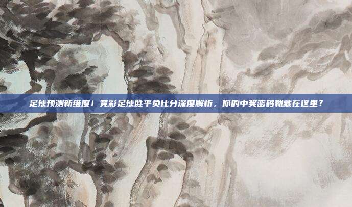 足球预测新维度！竞彩足球胜平负比分深度解析，你的中奖密码就藏在这里？