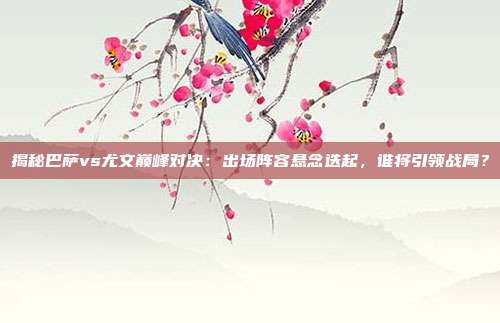 揭秘巴萨vs尤文巅峰对决：出场阵容悬念迭起，谁将引领战局？