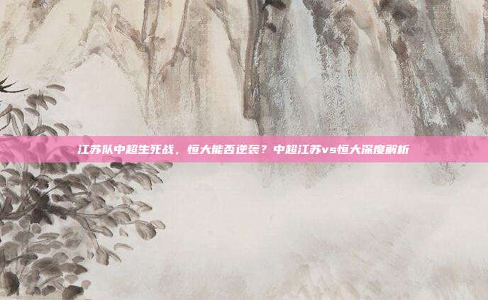 江苏队中超生死战,恒大能否逆袭?中超江苏vs恒大深度解析