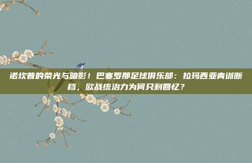 诺坎普的荣光与暗影！巴塞罗那足球俱乐部：拉玛西亚青训断档，欧战统治力为何只剩回忆？