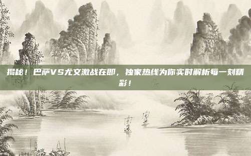 揭秘!巴萨VS尤文激战在即,独家热线为你实时解析每一刻精彩!
