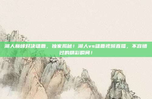 湖人巅峰对决雄鹿，独家揭秘！湖人vs雄鹿视频直播，不容错过的精彩瞬间！