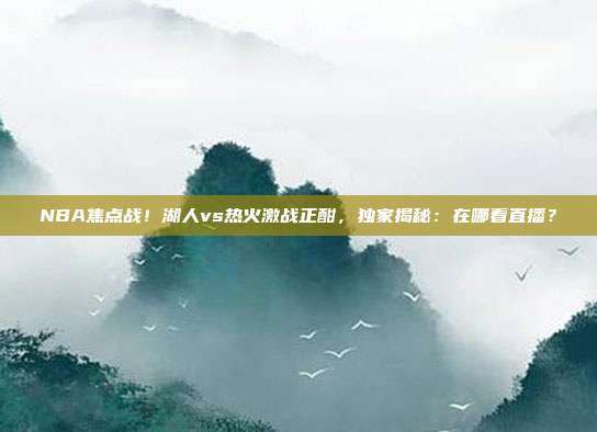 NBA焦点战！湖人vs热火激战正酣，独家揭秘：在哪看直播？
