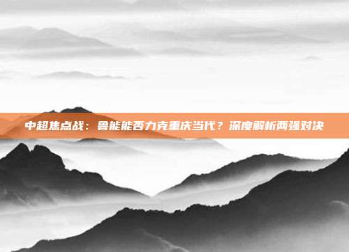 中超焦点战:鲁能能否力克重庆当代?深度解析两强对决