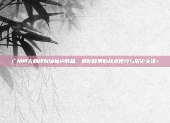广州恒大巅峰对决神户胜利:揭秘背后的战术博弈与历史交锋!