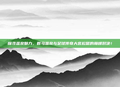 探寻温泉魅力,群马温泉与足球传奇大宫松鼠的巅峰对决!