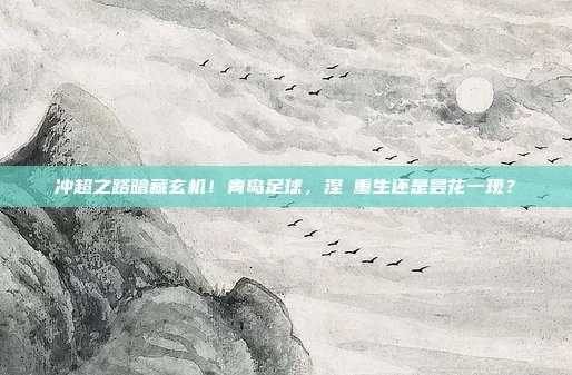 冲超之路暗藏玄机！青岛足球，涅槃重生还是昙花一现？
