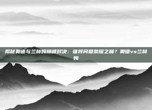 揭秘奥德与兰赫姆巅峰对决：谁将问鼎荣耀之巅？奥德vs兰赫姆