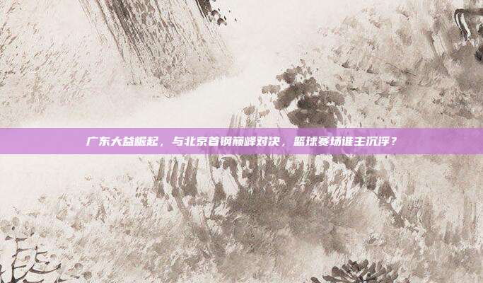 广东大益崛起，与北京首钢巅峰对决，篮球赛场谁主沉浮？