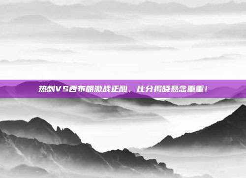 热刺VS西布朗激战正酣,比分揭晓悬念重重!