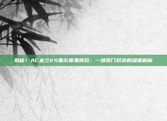 揭秘！AC米兰VS里尔赛果背后：一场豪门对决的深度解析