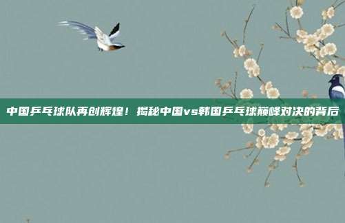 中国乒乓球队再创辉煌!揭秘中国vs韩国乒乓球巅峰对决的背后