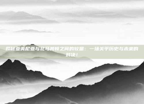 揭秘亚美尼亚与北马其顿之间的较量:一场关乎历史与未来的对决!