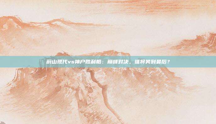 蔚山现代vs神户胜利船:巅峰对决,谁将笑到最后?