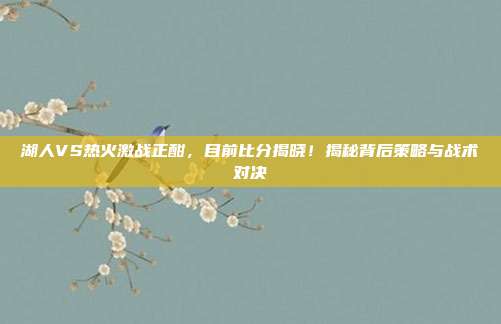 湖人VS热火激战正酣，目前比分揭晓！揭秘背后策略与战术对决