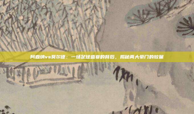 阿森纳vs莫尔德：一场足球盛宴的背后，揭秘两大豪门的较量