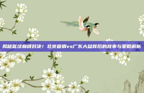 揭秘篮球巅峰对决！北京首钢vs广东大益背后的故事与策略解析
