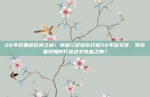 26年后重返欧洲之巅！英格兰足球队打破56年冠军荒，索斯盖特如何打造这支铁血之师？