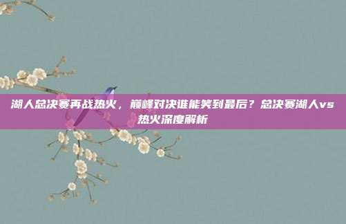 湖人总决赛再战热火，巅峰对决谁能笑到最后？总决赛湖人vs热火深度解析