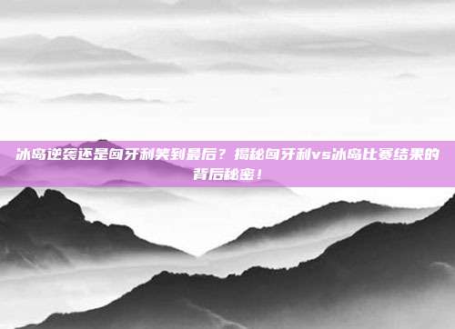 冰岛逆袭还是匈牙利笑到最后？揭秘匈牙利vs冰岛比赛结果的背后秘密！