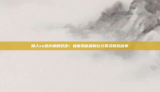 湖人vs热火巅峰对决!独家揭秘最新比分表及背后故事