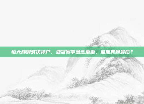恒大巅峰对决神户,亚冠赛事悬念重重,谁能笑到最后?