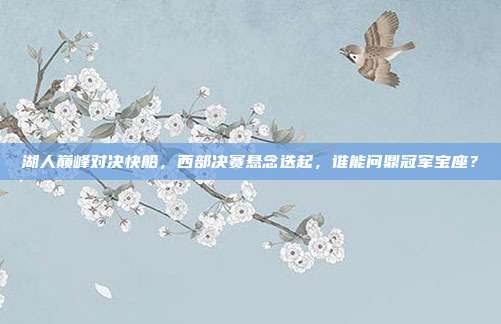湖人巅峰对决快船，西部决赛悬念迭起，谁能问鼎冠军宝座？