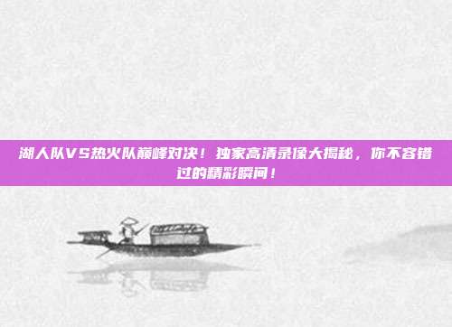 湖人队VS热火队巅峰对决！独家高清录像大揭秘，你不容错过的精彩瞬间！