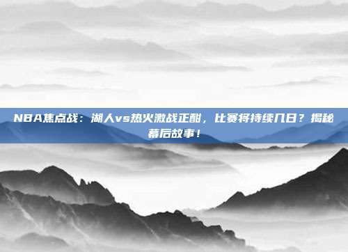 NBA焦点战：湖人vs热火激战正酣，比赛将持续几日？揭秘幕后故事！