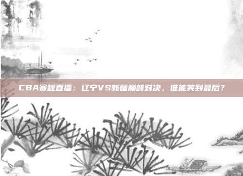 CBA赛程直播：辽宁VS新疆巅峰对决，谁能笑到最后？