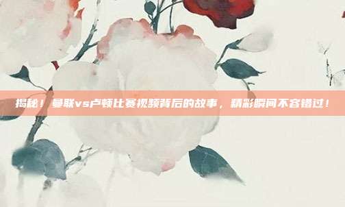 揭秘！曼联vs卢顿比赛视频背后的故事，精彩瞬间不容错过！