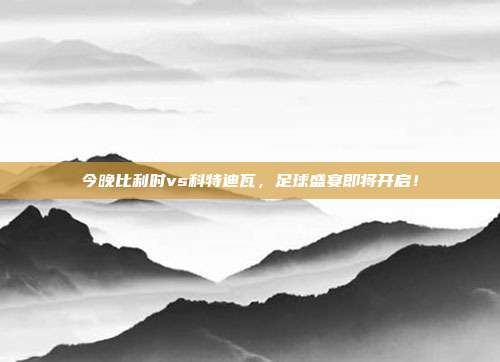 今晚比利时vs科特迪瓦，足球盛宴即将开启！