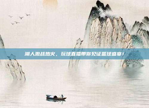 湖人激战热火，玩球直播带你见证篮球盛宴！