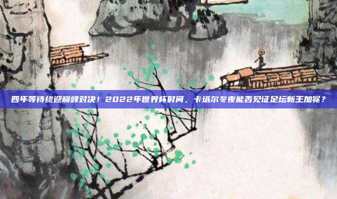 四年等待终迎巅峰对决！2022年世界杯时间，卡塔尔冬夜能否见证足坛新王加冕？