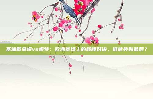 基辅戴拿模vs根特：欧洲赛场上的巅峰对决，谁能笑到最后？