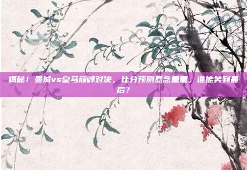 揭秘！曼城vs皇马巅峰对决，比分预测悬念重重，谁能笑到最后？