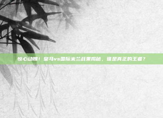 惊心动魄！皇马vs国际米兰战果揭秘，谁是真正的王者？