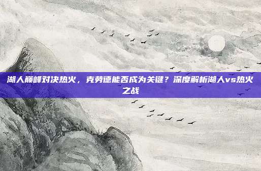 湖人巅峰对决热火,克劳德能否成为关键?深度解析湖人vs热火之战