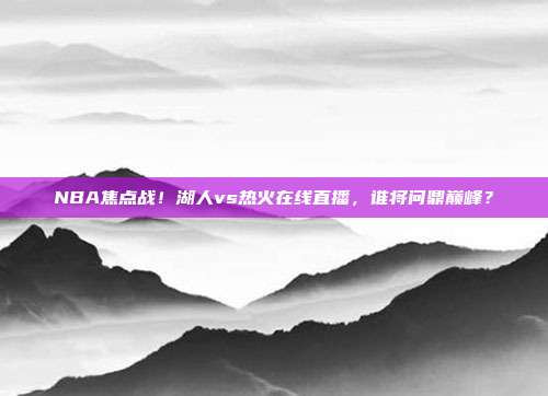 NBA焦点战！湖人vs热火在线直播，谁将问鼎巅峰？