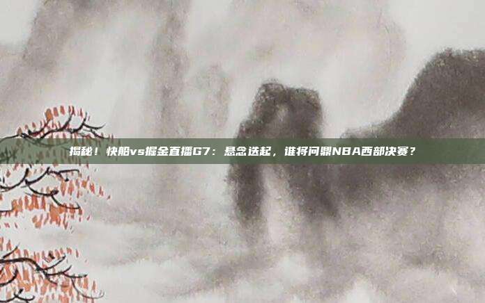 揭秘！快船vs掘金直播G7：悬念迭起，谁将问鼎NBA西部决赛？