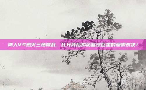 湖人VS热火三场激战，比分背后揭秘篮球巨星的巅峰对决！