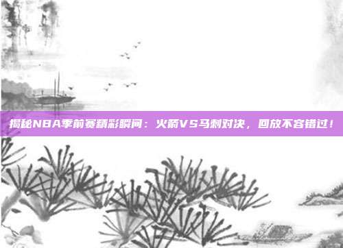 揭秘NBA季前赛精彩瞬间：火箭VS马刺对决，回放不容错过！