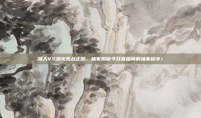 湖人VS热火激战正酣，独家揭秘今日直播间的独家秘辛！