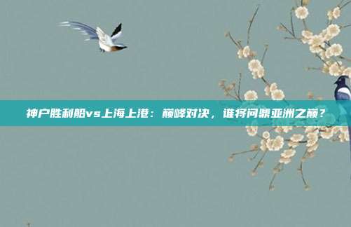 神户胜利船vs上海上港：巅峰对决，谁将问鼎亚洲之巅？