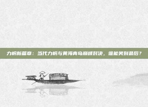 力帆新篇章：当代力帆与黄海青岛巅峰对决，谁能笑到最后？