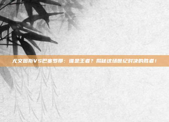 尤文图斯VS巴塞罗那：谁是王者？揭秘这场世纪对决的胜者！