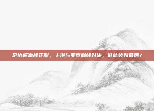 足协杯激战正酣，上港与亚泰巅峰对决，谁能笑到最后？